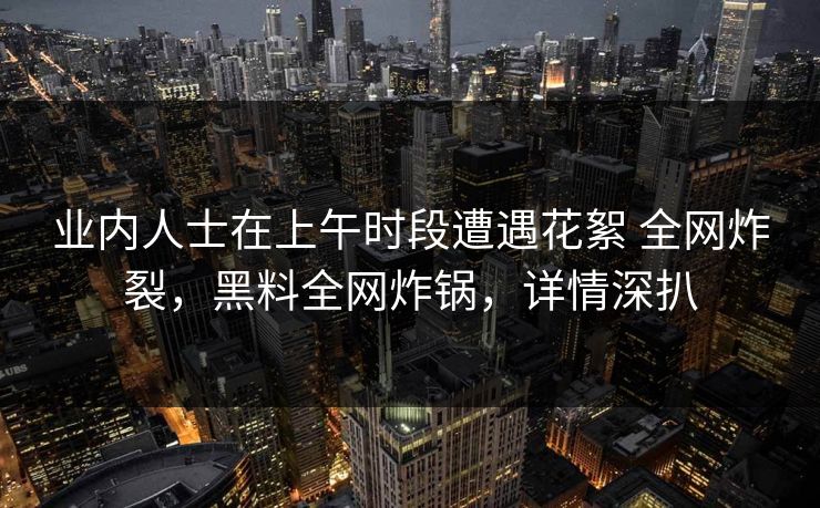 业内人士在上午时段遭遇花絮 全网炸裂，黑料全网炸锅，详情深扒