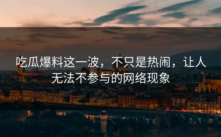 吃瓜爆料这一波，不只是热闹，让人无法不参与的网络现象