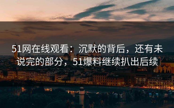 51网在线观看：沉默的背后，还有未说完的部分，51爆料继续扒出后续