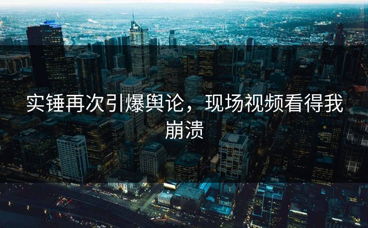 实锤再次引爆舆论，现场视频看得我崩溃