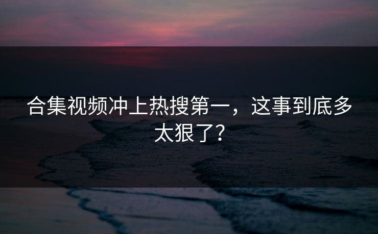合集视频冲上热搜第一，这事到底多太狠了？