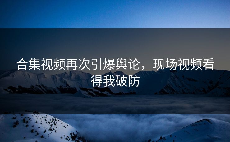 合集视频再次引爆舆论，现场视频看得我破防