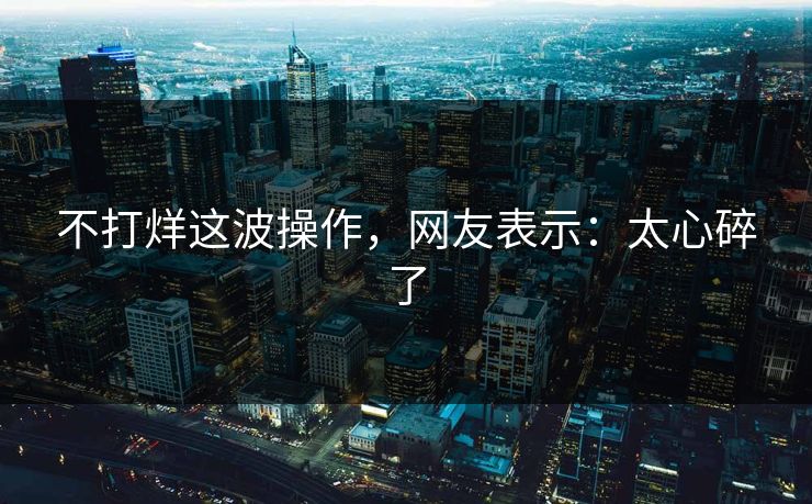不打烊这波操作，网友表示：太心碎了
