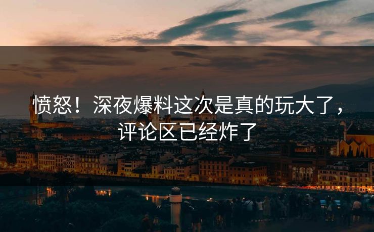 愤怒！深夜爆料这次是真的玩大了，评论区已经炸了