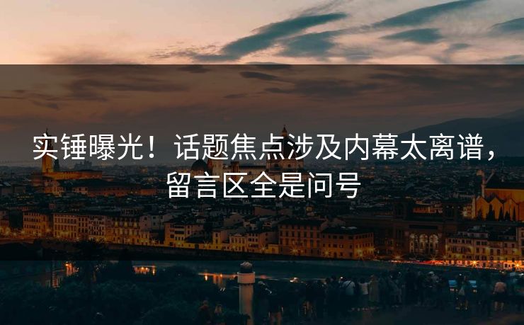 实锤曝光！话题焦点涉及内幕太离谱，留言区全是问号