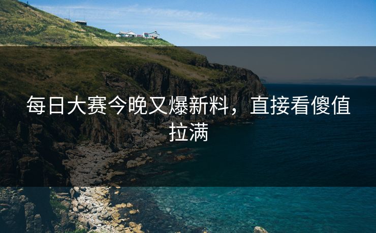 每日大赛今晚又爆新料，直接看傻值拉满