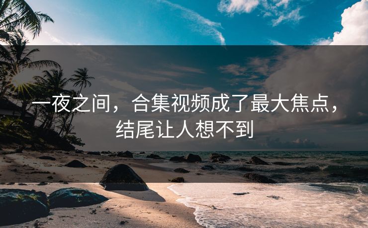 一夜之间，合集视频成了最大焦点，结尾让人想不到