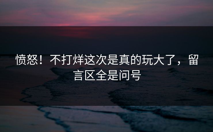 愤怒！不打烊这次是真的玩大了，留言区全是问号