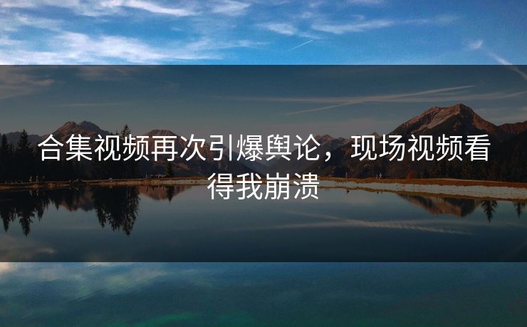 合集视频再次引爆舆论，现场视频看得我崩溃