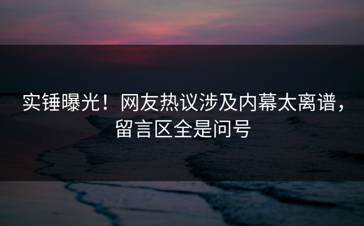 实锤曝光！网友热议涉及内幕太离谱，留言区全是问号