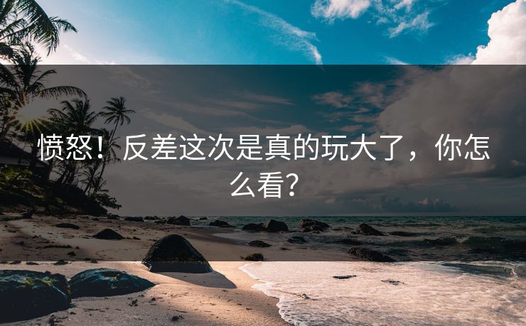 愤怒！反差这次是真的玩大了，你怎么看？