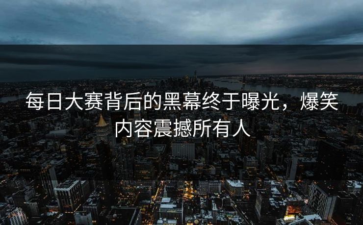 每日大赛背后的黑幕终于曝光，爆笑内容震撼所有人