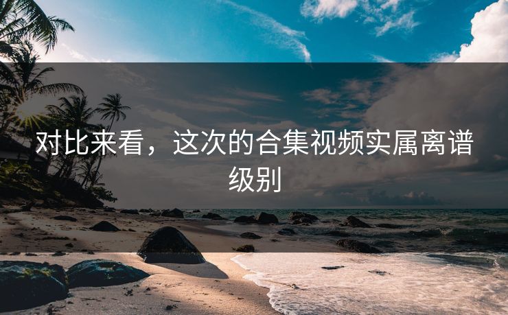 对比来看，这次的合集视频实属离谱级别