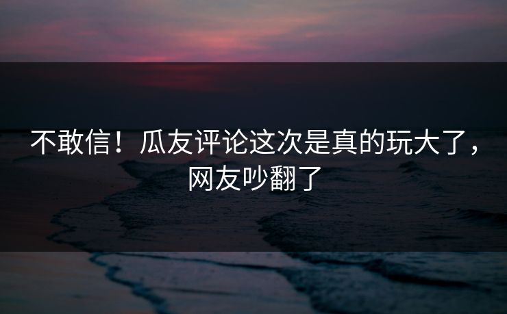 不敢信！瓜友评论这次是真的玩大了，网友吵翻了