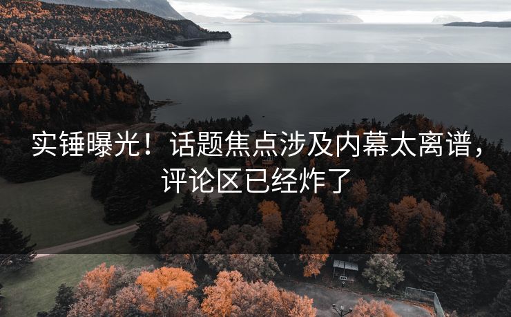 实锤曝光！话题焦点涉及内幕太离谱，评论区已经炸了