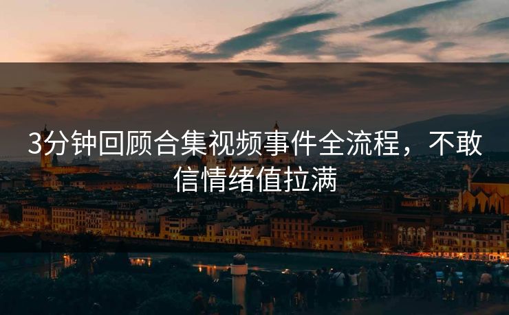 3分钟回顾合集视频事件全流程，不敢信情绪值拉满