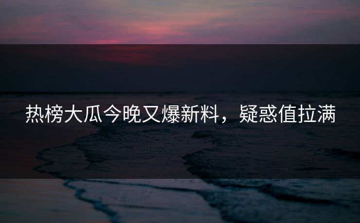 热榜大瓜今晚又爆新料，疑惑值拉满