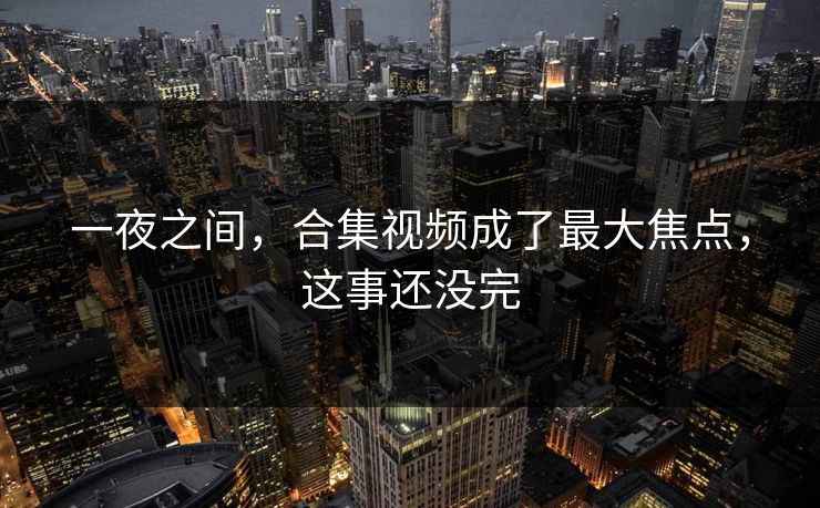 一夜之间，合集视频成了最大焦点，这事还没完