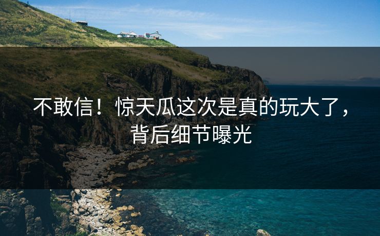 不敢信！惊天瓜这次是真的玩大了，背后细节曝光