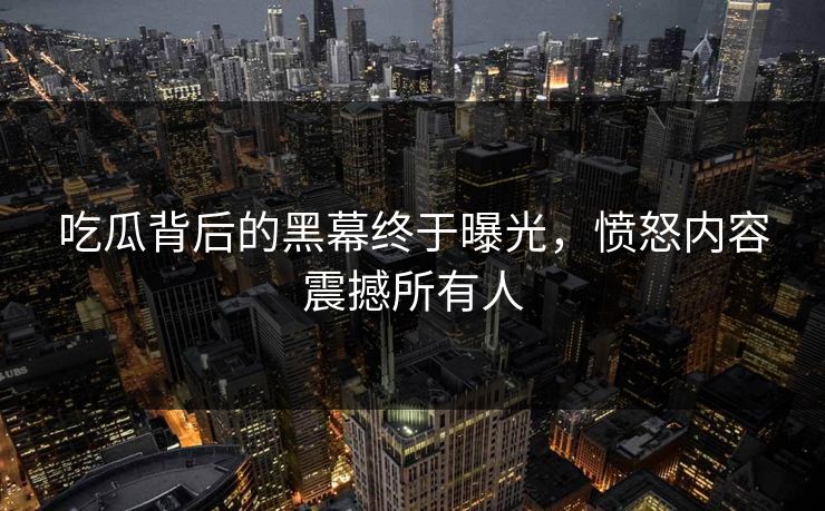 吃瓜背后的黑幕终于曝光，愤怒内容震撼所有人