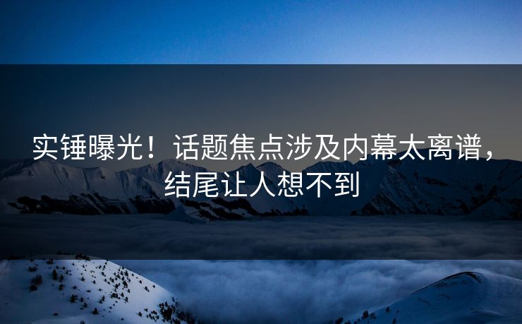 实锤曝光！话题焦点涉及内幕太离谱，结尾让人想不到