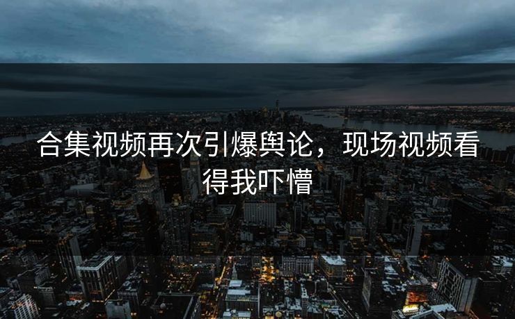 合集视频再次引爆舆论，现场视频看得我吓懵
