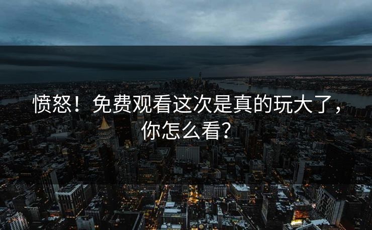 愤怒！免费观看这次是真的玩大了，你怎么看？