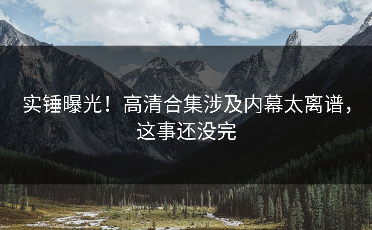 实锤曝光！高清合集涉及内幕太离谱，这事还没完