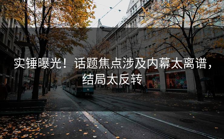 实锤曝光！话题焦点涉及内幕太离谱，结局太反转