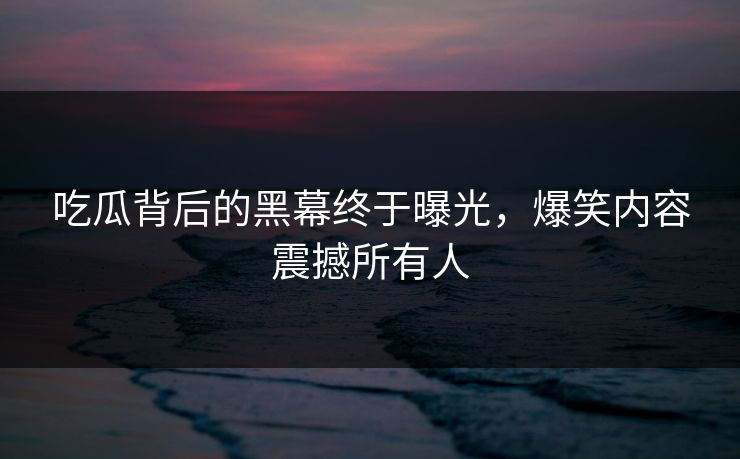 吃瓜背后的黑幕终于曝光，爆笑内容震撼所有人