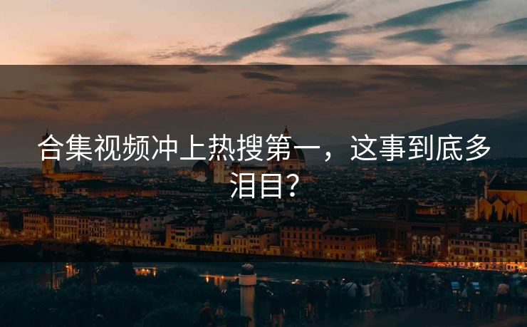 合集视频冲上热搜第一，这事到底多泪目？