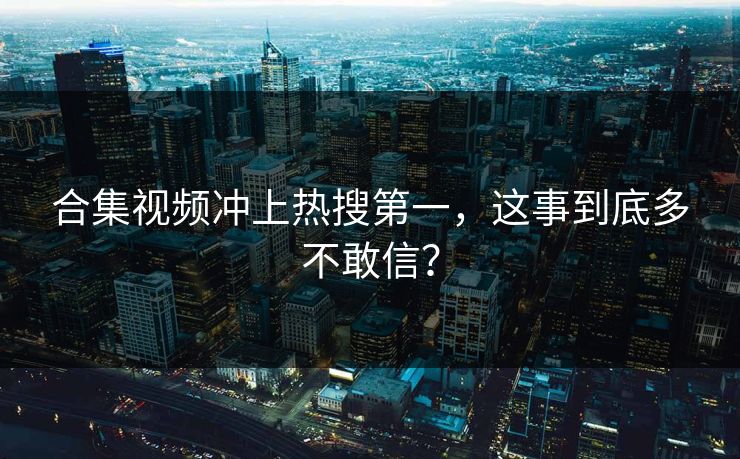 合集视频冲上热搜第一，这事到底多不敢信？