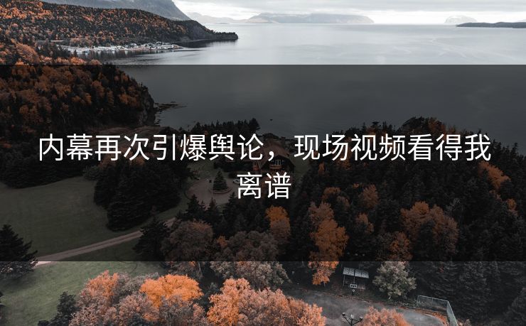 内幕再次引爆舆论，现场视频看得我离谱