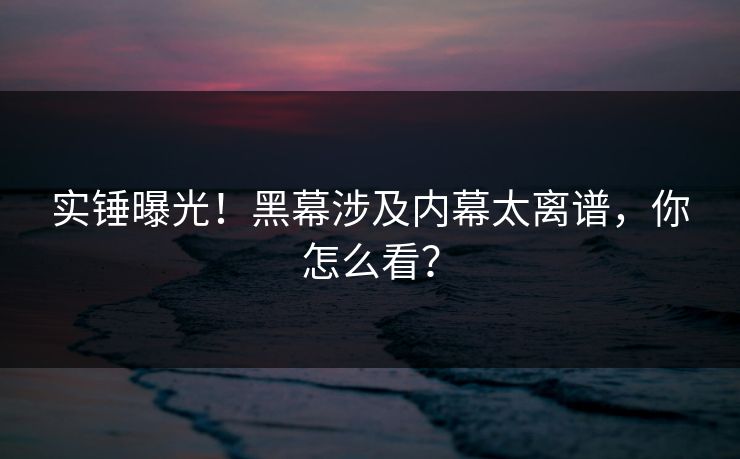实锤曝光！黑幕涉及内幕太离谱，你怎么看？