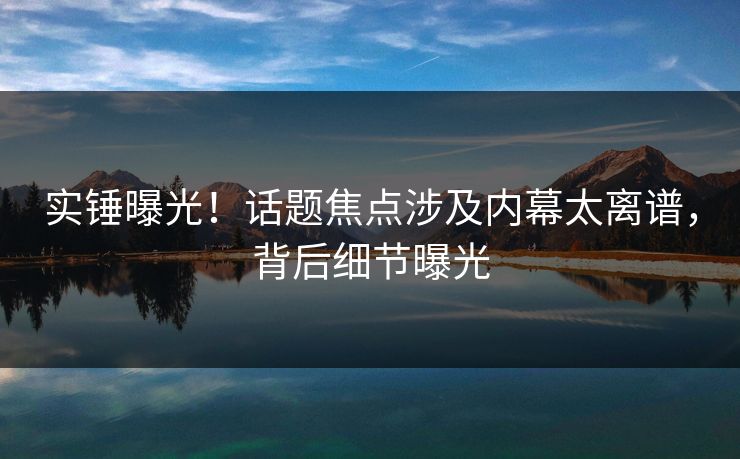 实锤曝光！话题焦点涉及内幕太离谱，背后细节曝光