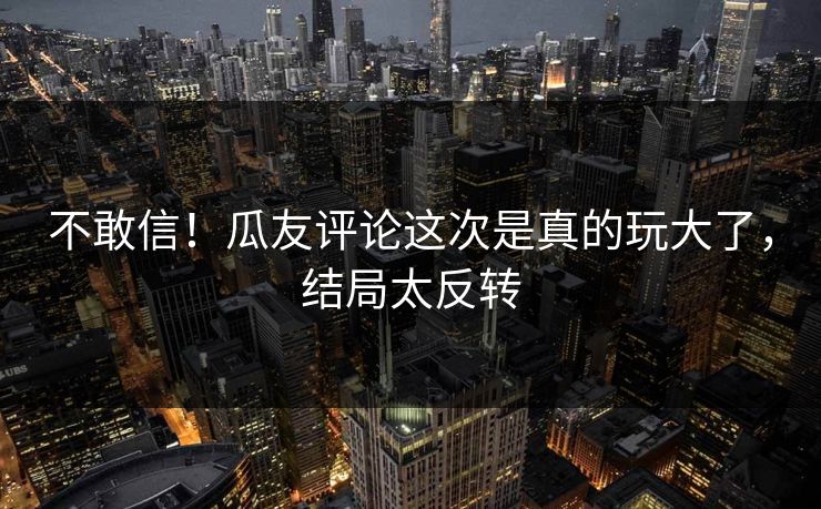 不敢信！瓜友评论这次是真的玩大了，结局太反转