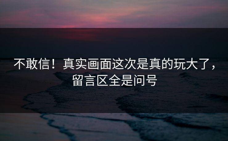 不敢信！真实画面这次是真的玩大了，留言区全是问号