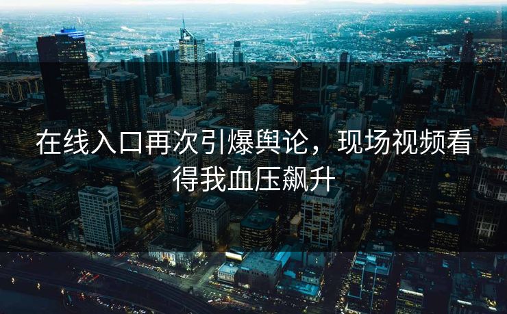 在线入口再次引爆舆论，现场视频看得我血压飙升