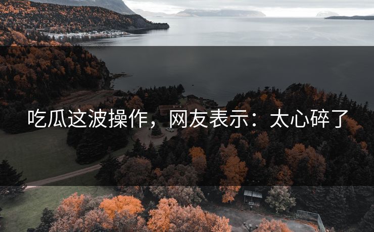 吃瓜这波操作，网友表示：太心碎了
