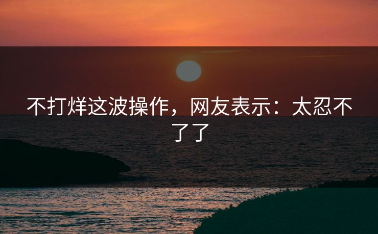 不打烊这波操作，网友表示：太忍不了了