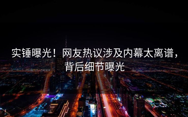 实锤曝光！网友热议涉及内幕太离谱，背后细节曝光