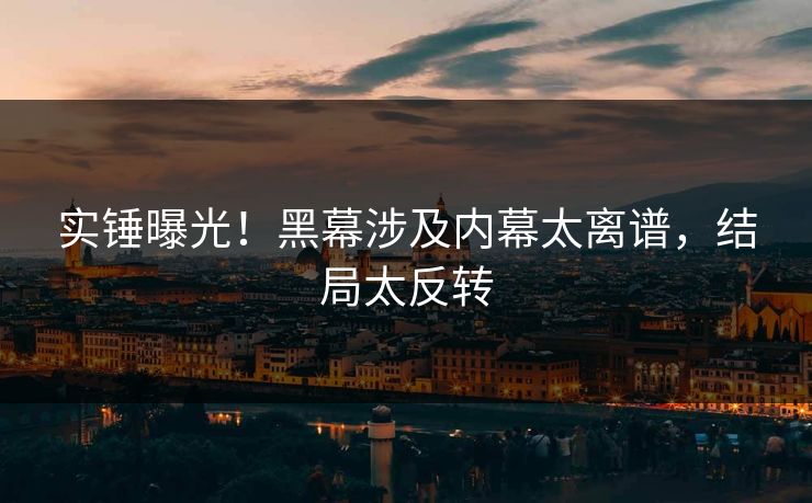 实锤曝光！黑幕涉及内幕太离谱，结局太反转
