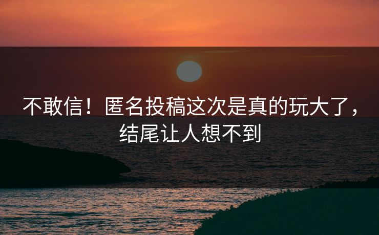 不敢信！匿名投稿这次是真的玩大了，结尾让人想不到