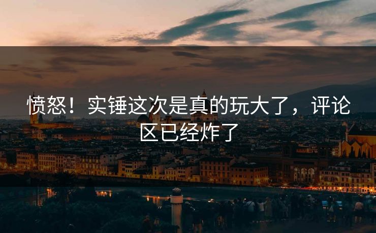 愤怒！实锤这次是真的玩大了，评论区已经炸了