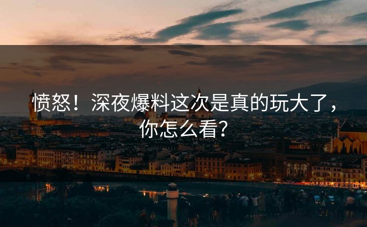 愤怒！深夜爆料这次是真的玩大了，你怎么看？