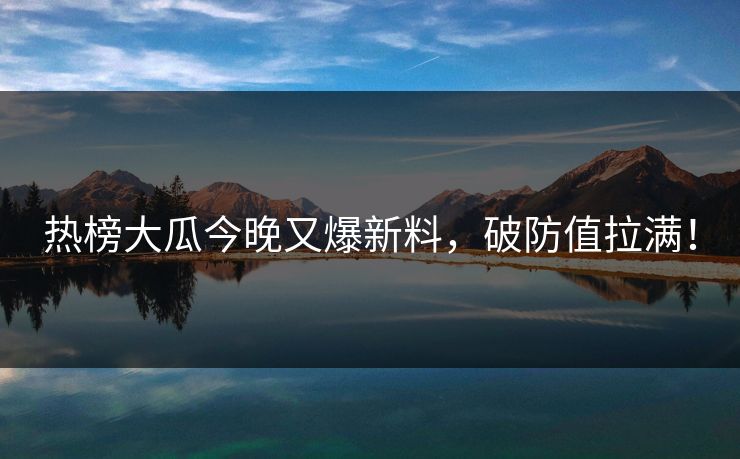 热榜大瓜今晚又爆新料，破防值拉满！