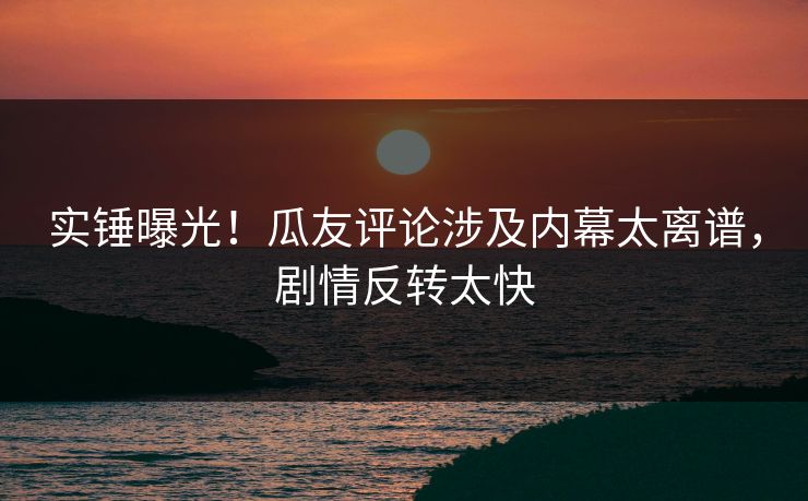 实锤曝光！瓜友评论涉及内幕太离谱，剧情反转太快