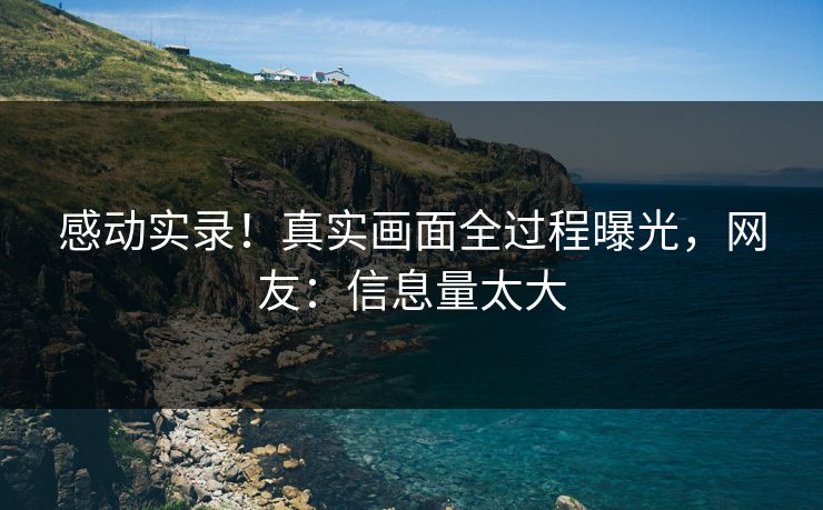 感动实录！真实画面全过程曝光，网友：信息量太大