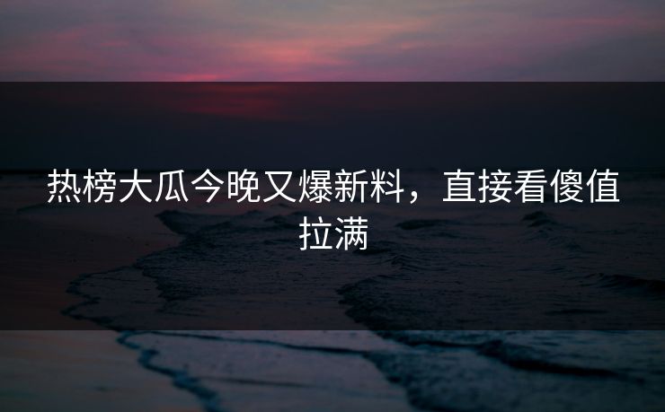热榜大瓜今晚又爆新料，直接看傻值拉满