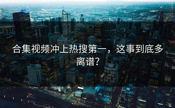 合集视频冲上热搜第一，这事到底多离谱？
